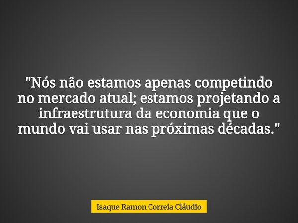 "Nós não estamos apenas competindo no mercado atual; estamos projetando a infraestrutura da economia que o mundo vai usar nas próximas décadas."... Frase de Isaque Ramon Correia Cláudio.
