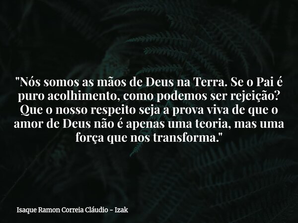 "Nós somos as mãos de Deus na Terra. Se o Pai é puro acolhimento, como podemos ser rejeição? Que o nosso respeito seja a prova viva de que o amor de Deus n... Frase de Isaque Ramon Correia Cláudio - Izak.