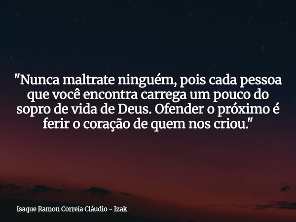 "Nunca maltrate ninguém, pois cada pessoa que você encontra carrega um pouco do sopro de vida de Deus. Ofender o próximo é ferir o coração de quem nos crio... Frase de Isaque Ramon Correia Cláudio - Izak.