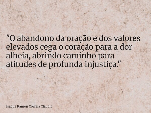 "O abandono da oração e dos valores elevados cega o coração para a dor alheia, abrindo caminho para atitudes de profunda injustiça."... Frase de Isaque Ramon Correia Cláudio.