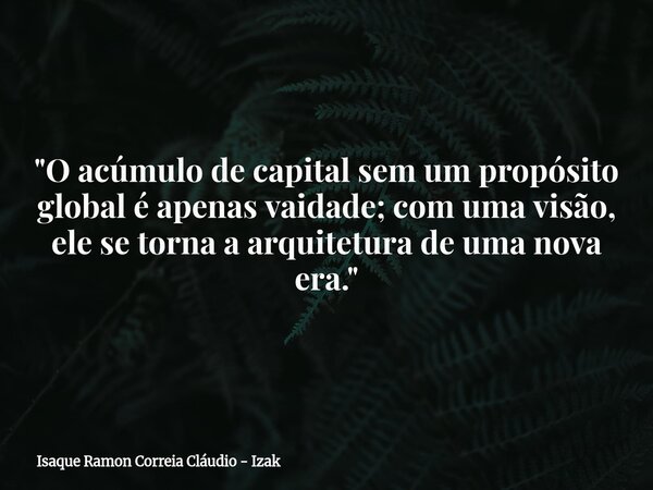 "O acúmulo de capital sem um propósito global é apenas vaidade; com uma visão, ele se torna a arquitetura de uma nova era."... Frase de Isaque Ramon Correia Cláudio - Izak.