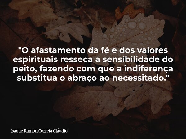 "O afastamento da fé e dos valores espirituais resseca a sensibilidade do peito, fazendo com que a indiferença substitua o abraço ao necessitado."... Frase de Isaque Ramon Correia Cláudio.