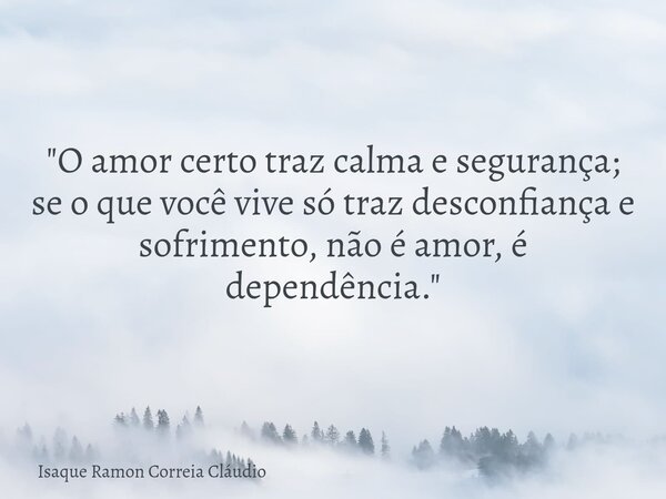 "O amor certo traz calma e segurança; se o que você vive só traz desconfiança e sofrimento, não é amor, é dependência."... Frase de Isaque Ramon Correia Cláudio.