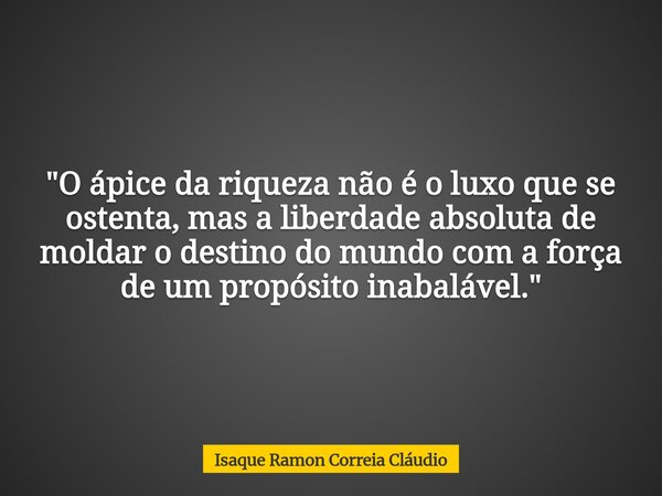 "O ápice da riqueza não é o luxo que se ostenta, mas a liberdade absoluta de moldar o destino do mundo com a força de um propósito inabalável."... Frase de Isaque Ramon Correia Cláudio.