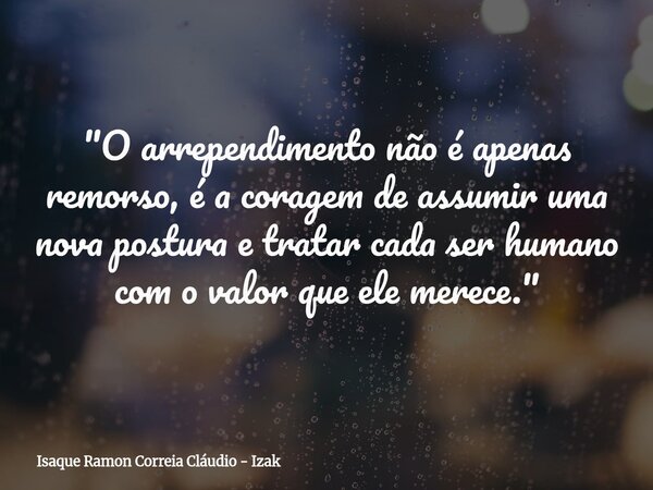 "O arrependimento não é apenas remorso, é a coragem de assumir uma nova postura e tratar cada ser humano com o valor que ele merece."... Frase de Isaque Ramon Correia Cláudio - Izak.