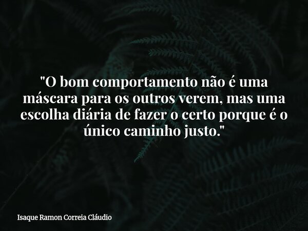 "O bom comportamento não é uma máscara para os outros verem, mas uma escolha diária de fazer o certo porque é o único caminho justo."... Frase de Isaque Ramon Correia Cláudio.