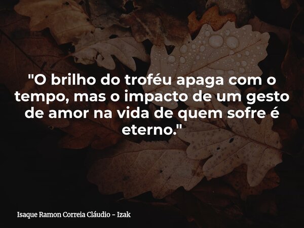 "O brilho do troféu apaga com o tempo, mas o impacto de um gesto de amor na vida de quem sofre é eterno."... Frase de Isaque Ramon Correia Cláudio - Izak.