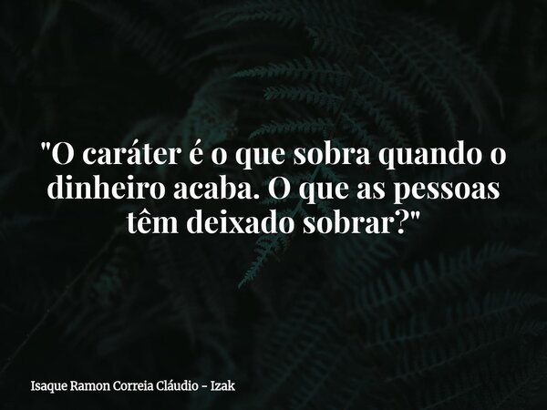 "O caráter é o que sobra quando o dinheiro acaba. O que as pessoas têm deixado sobrar?"... Frase de Isaque Ramon Correia Cláudio - Izak.