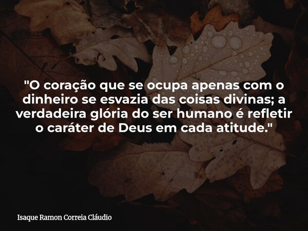 "O coração que se ocupa apenas com o dinheiro se esvazia das coisas divinas; a verdadeira glória do ser humano é refletir o caráter de Deus em cada atitude... Frase de Isaque Ramon Correia Cláudio.