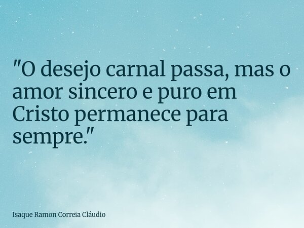 "O desejo carnal passa, mas o amor sincero e puro em Cristo permanece para sempre."... Frase de Isaque Ramon Correia Cláudio.