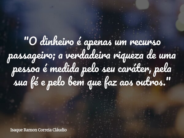 "O dinheiro é apenas um recurso passageiro; a verdadeira riqueza de uma pessoa é medida pelo seu caráter, pela sua fé e pelo bem que faz aos outros."... Frase de Isaque Ramon Correia Cláudio.
