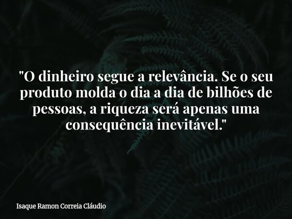 "O dinheiro segue a relevância. Se o seu produto molda o dia a dia de bilhões de pessoas, a riqueza será apenas uma consequência inevitável."... Frase de Isaque Ramon Correia Cláudio.