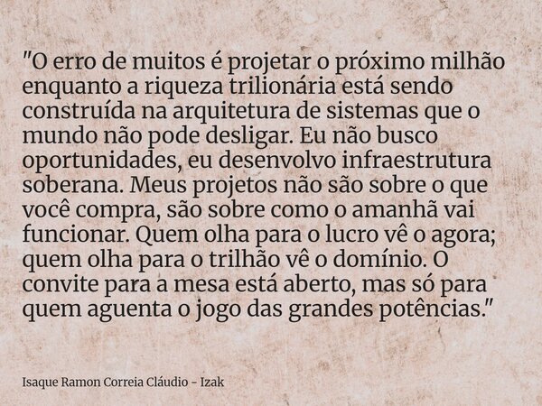 ​"O erro de muitos é projetar o próximo milhão enquanto a riqueza trilionária está sendo construída na arquitetura de sistemas que o mundo não pode desliga... Frase de Isaque Ramon Correia Cláudio - Izak.