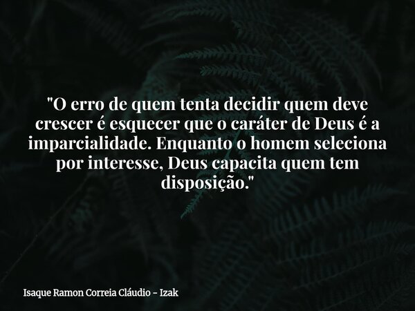 "O erro de quem tenta decidir quem deve crescer é esquecer que o caráter de Deus é a imparcialidade. Enquanto o homem seleciona por interesse, Deus capacit... Frase de Isaque Ramon Correia Cláudio - Izak.
