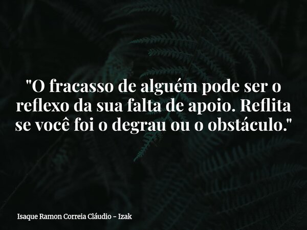 "O fracasso de alguém pode ser o reflexo da sua falta de apoio. Reflita se você foi o degrau ou o obstáculo."... Frase de Isaque Ramon Correia Cláudio - Izak.