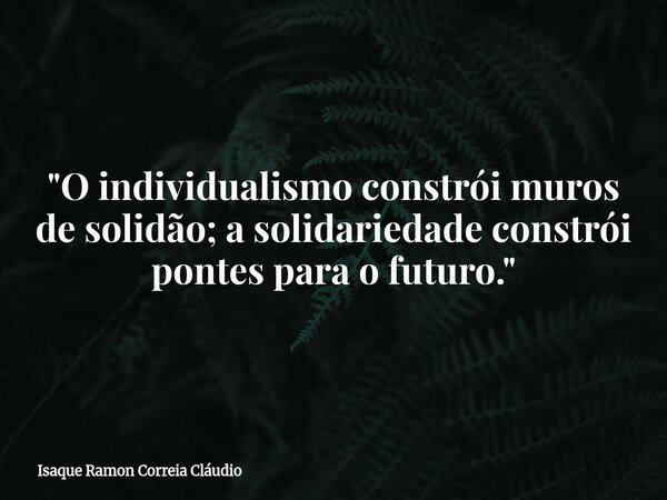"O individualismo constrói muros de solidão; a solidariedade constrói pontes para o futuro."... Frase de Isaque Ramon Correia Cláudio.