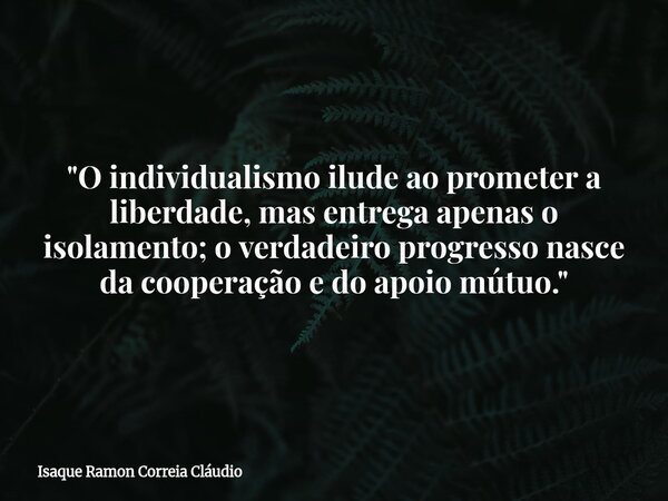 "O individualismo ilude ao prometer a liberdade, mas entrega apenas o isolamento; o verdadeiro progresso nasce da cooperação e do apoio mútuo."... Frase de Isaque Ramon Correia Cláudio.