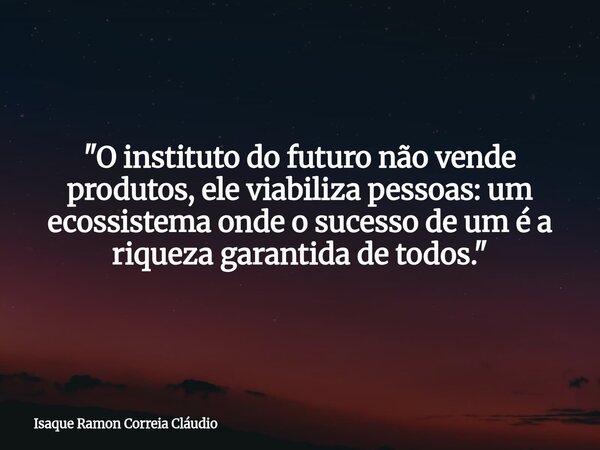 "O instituto do futuro não vende produtos, ele viabiliza pessoas: um ecossistema onde o sucesso de um é a riqueza garantida de todos."... Frase de Isaque Ramon Correia Cláudio.