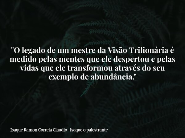 "O legado de um mestre da Visão Trilionária é medido pelas mentes que ele despertou e pelas vidas que ele transformou através do seu exemplo de abundância.... Frase de Isaque Ramon Correia Claudio -Isaque o palestrante.