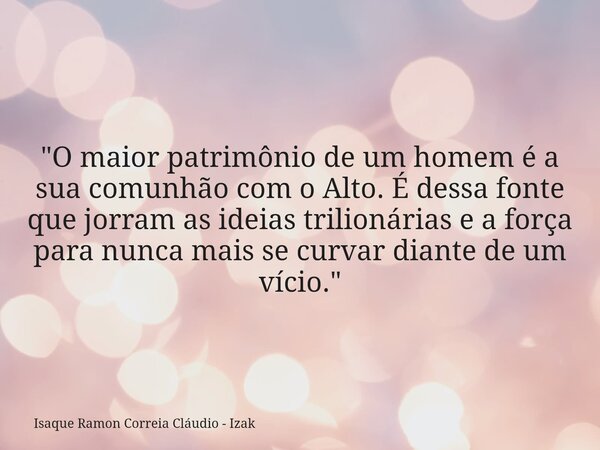 "O maior patrimônio de um homem é a sua comunhão com o Alto. É dessa fonte que jorram as ideias trilionárias e a força para nunca mais se curvar diante de ... Frase de Isaque Ramon Correia Cláudio - Izak.