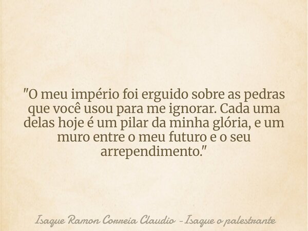 "O meu império foi erguido sobre as pedras que você usou para me ignorar. Cada uma delas hoje é um pilar da minha glória, e um muro entre o meu futuro e o ... Frase de Isaque Ramon Correia Claudio -Isaque o palestrante.