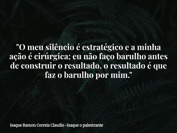"O meu silêncio é estratégico e a minha ação é cirúrgica; eu não faço barulho antes de construir o resultado, o resultado é que faz o barulho por mim.&quot... Frase de Isaque Ramon Correia Claudio -Isaque o palestrante.