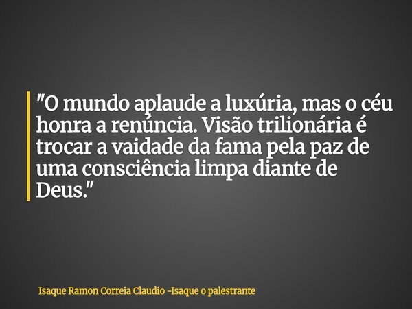 "O mundo aplaude a luxúria, mas o céu honra a renúncia. Visão trilionária é trocar a vaidade da fama pela paz de uma consciência limpa diante de Deus.&quot... Frase de Isaque Ramon Correia Claudio -Isaque o palestrante.