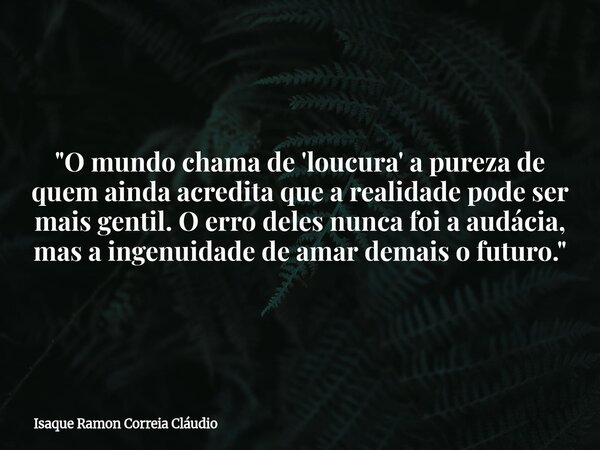 "O mundo chama de 'loucura' a pureza de quem ainda acredita que a realidade pode ser mais gentil. O erro deles nunca foi a audácia, mas a ingenuidade de am... Frase de Isaque Ramon Correia Cláudio.