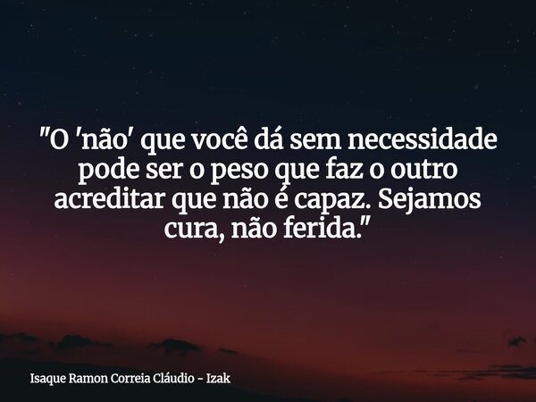 ​"O 'não' que você dá sem necessidade pode ser o peso que faz o outro acreditar que não é capaz. Sejamos cura, não ferida."... Frase de Isaque Ramon Correia Cláudio - Izak.