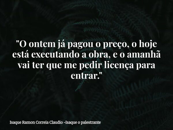 "O ontem já pagou o preço, o hoje está executando a obra, e o amanhã vai ter que me pedir licença para entrar."... Frase de Isaque Ramon Correia Claudio -Isaque o palestrante.