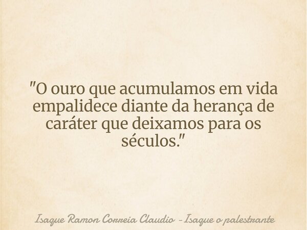 "O ouro que acumulamos em vida empalidece diante da herança de caráter que deixamos para os séculos."... Frase de Isaque Ramon Correia Claudio -Isaque o palestrante.