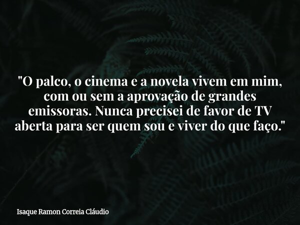 "O palco, o cinema e a novela vivem em mim, com ou sem a aprovação de grandes emissoras. Nunca precisei de favor de TV aberta para ser quem sou e viver do ... Frase de Isaque Ramon Correia Cláudio.