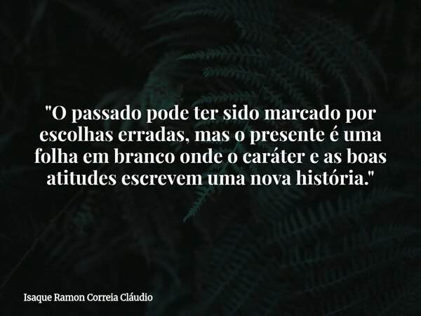"O passado pode ter sido marcado por escolhas erradas, mas o presente é uma folha em branco onde o caráter e as boas atitudes escrevem uma nova história.&q... Frase de Isaque Ramon Correia Cláudio.