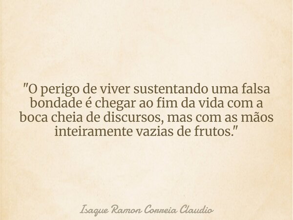 "O perigo de viver sustentando uma falsa bondade é chegar ao fim da vida com a boca cheia de discursos, mas com as mãos inteiramente vazias de frutos.&quot... Frase de Isaque Ramon Correia Claudio.