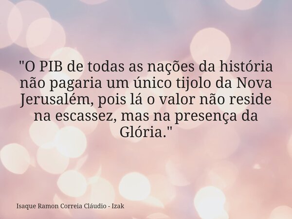 "O PIB de todas as nações da história não pagaria um único tijolo da Nova Jerusalém, pois lá o valor não reside na escassez, mas na presença da Glória.&quo... Frase de Isaque Ramon Correia Cláudio - Izak.