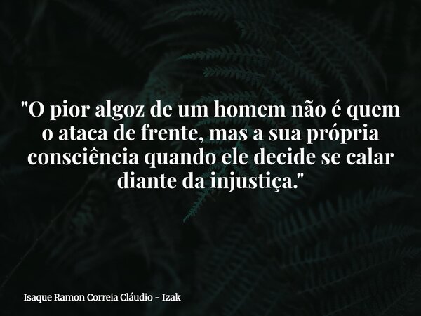 "O pior algoz de um homem não é quem o ataca de frente, mas a sua própria consciência quando ele decide se calar diante da injustiça."... Frase de Isaque Ramon Correia Cláudio - Izak.