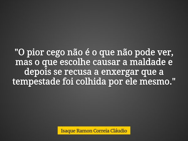 "O pior cego não é o que não pode ver, mas o que escolhe causar a maldade e depois se recusa a enxergar que a tempestade foi colhida por ele mesmo."... Frase de Isaque Ramon Correia Cláudio.