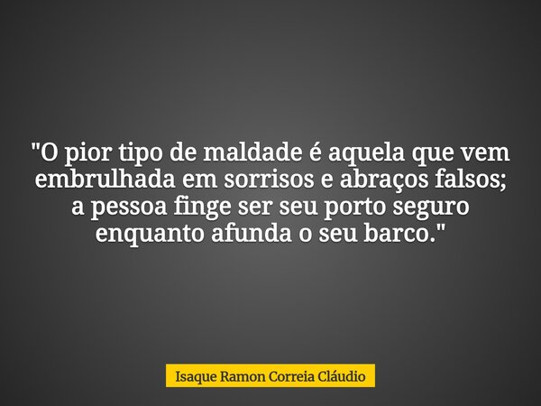 "O pior tipo de maldade é aquela que vem embrulhada em sorrisos e abraços falsos; a pessoa finge ser seu porto seguro enquanto afunda o seu barco."... Frase de Isaque Ramon Correia Cláudio.