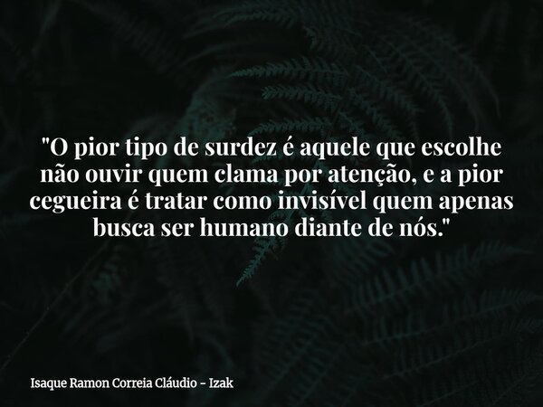 "O pior tipo de surdez é aquele que escolhe não ouvir quem clama por atenção, e a pior cegueira é tratar como invisível quem apenas busca ser humano diante... Frase de Isaque Ramon Correia Cláudio - Izak.
