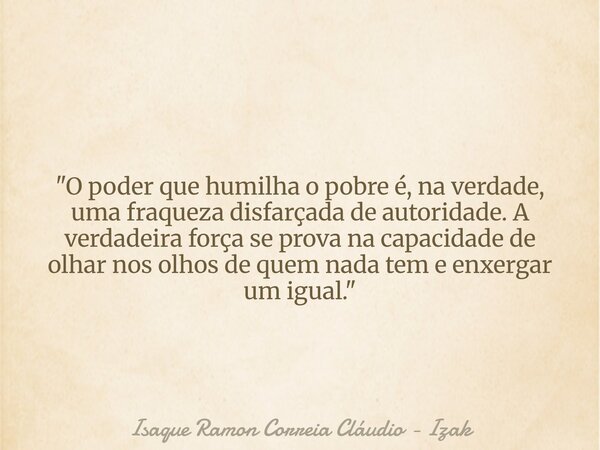 "O poder que humilha o pobre é, na verdade, uma fraqueza disfarçada de autoridade. A verdadeira força se prova na capacidade de olhar nos olhos de quem nad... Frase de Isaque Ramon Correia Cláudio - Izak.