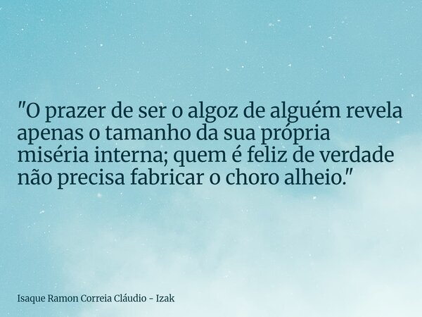 "O prazer de ser o algoz de alguém revela apenas o tamanho da sua própria miséria interna; quem é feliz de verdade não precisa fabricar o choro alheio.&quo... Frase de Isaque Ramon Correia Cláudio - Izak.