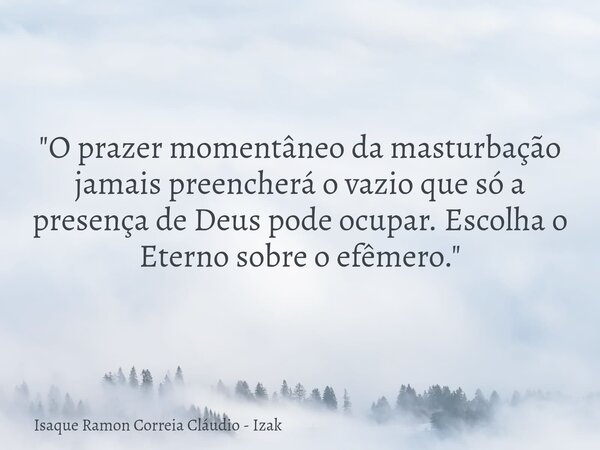 "O prazer momentâneo da masturbação jamais preencherá o vazio que só a presença de Deus pode ocupar. Escolha o Eterno sobre o efêmero."... Frase de Isaque Ramon Correia Cláudio - Izak.