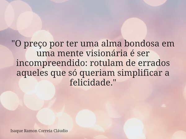 "O preço por ter uma alma bondosa em uma mente visionária é ser incompreendido: rotulam de errados aqueles que só queriam simplificar a felicidade."... Frase de Isaque Ramon Correia Cláudio.