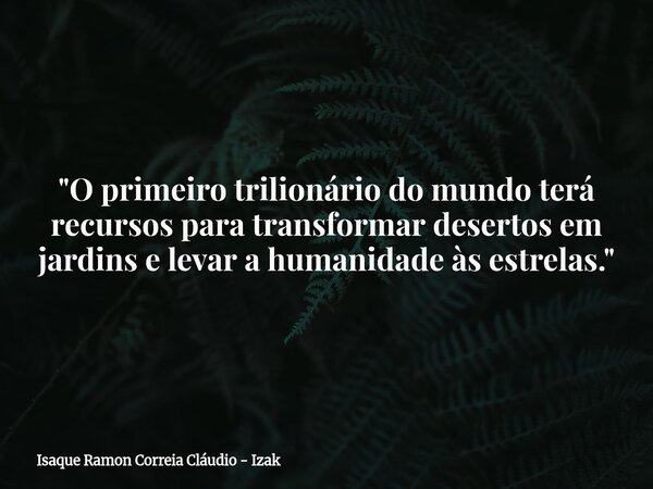 ​"O primeiro trilionário do mundo terá recursos para transformar desertos em jardins e levar a humanidade às estrelas."... Frase de Isaque Ramon Correia Cláudio - Izak.