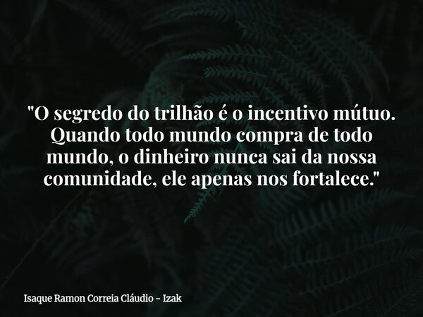 "O segredo do trilhão é o incentivo mútuo. Quando todo mundo compra de todo mundo, o dinheiro nunca sai da nossa comunidade, ele apenas nos fortalece.&quot... Frase de Isaque Ramon Correia Cláudio - Izak.