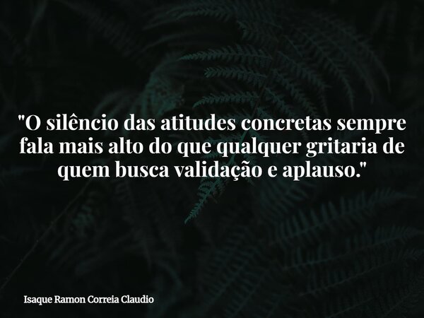"O silêncio das atitudes concretas sempre fala mais alto do que qualquer gritaria de quem busca validação e aplauso."... Frase de Isaque Ramon Correia Claudio.