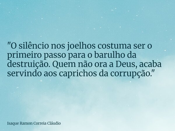 "O silêncio nos joelhos costuma ser o primeiro passo para o barulho da destruição. Quem não ora a Deus, acaba servindo aos caprichos da corrupção."... Frase de Isaque Ramon Correia Cláudio.