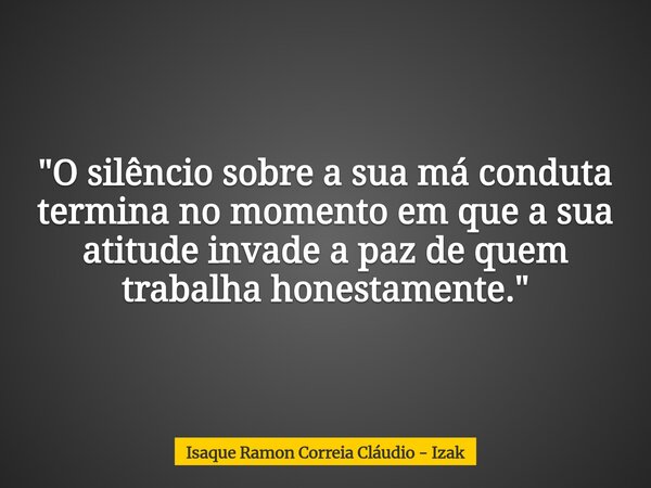 "O silêncio sobre a sua má conduta termina no momento em que a sua atitude invade a paz de quem trabalha honestamente."... Frase de Isaque Ramon Correia Cláudio - Izak.