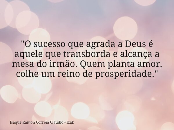 "O sucesso que agrada a Deus é aquele que transborda e alcança a mesa do irmão. Quem planta amor, colhe um reino de prosperidade."... Frase de Isaque Ramon Correia Cláudio - Izak.