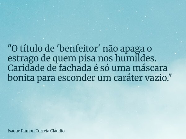 "O título de 'benfeitor' não apaga o estrago de quem pisa nos humildes. Caridade de fachada é só uma máscara bonita para esconder um caráter vazio."... Frase de Isaque Ramon Correia Cláudio.